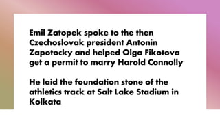 Emil Zatopek spoke to the then
Czechoslovak president Antonin
Zapotocky and helped Olga Fikotova
get a permit to marry Harold Connolly
He laid the foundation stone of the
athletics track at Salt Lake Stadium in
Kolkata
 