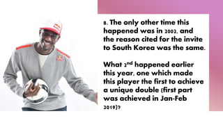 8. The only other time this
happened was in 2002, and
the reason cited for the invite
to South Korea was the same.
What 2nd happened earlier
this year, one which made
this player the first to achieve
a unique double (first part
was achieved in Jan-Feb
2019)?
 