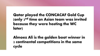 Qatar played the CONCACAF Gold Cup
(only 2nd time an Asian team was invited
because they were hosting the WC
later)
Almoez Ali is the golden boot winner in
2 continental competitions in the same
cycle
 