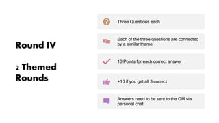 Round IV
2 Themed
Rounds
Three Questions each
Each of the three questions are connected
by a similar theme
10 Points for each correct answer
+10 if you get all 3 correct
Answers need to be sent to the QM via
personal chat
 