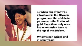 1.1 When this event was
introduced in the Olympic
programme, the athlete in
picture was the first to win
gold. Since then, only once
has a non-Asian been to
the top of the podium.
Who(the non-Asian), and
in what year?
 