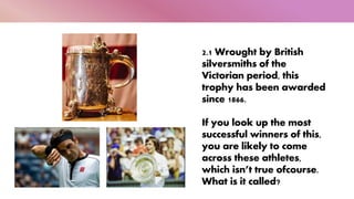 2.1 Wrought by British
silversmiths of the
Victorian period, this
trophy has been awarded
since 1866.
If you look up the most
successful winners of this,
you are likely to come
across these athletes,
which isn’t true ofcourse.
What is it called?
 