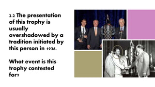 2.2 The presentation
of this trophy is
usually
overshadowed by a
tradition initiated by
this person in 1936.
What event is this
trophy contested
for?
 