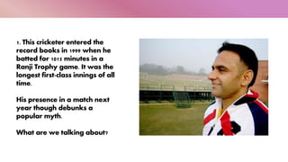 1. This cricketer entered the
record books in 1999 when he
batted for 1015 minutes in a
Ranji Trophy game. It was the
longest first-class innings of all
time.
His presence in a match next
year though debunks a
popular myth.
What are we talking about?
 