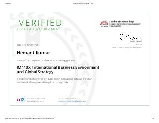 4/4/2016 IIMBx IM110x Certificate | edX
https://courses.edx.org/certificates/9d5e598213e5405fae2f6aa7c64cce43 1/1
V E R I F I E DCERTIFICATE of ACHIEVEMENT
This is to certify that
Hemant Kumar
successfully completed and received a passing grade in
IM110x: International Business Environment
and Global Strategy
a course of study oﬀered by IIMBx, an online learning initiative of Indian
Institute of Management Bangalore through edX.
Sushil Vachani
Director
Indian Institute of Management Bangalore
VERIFIED CERTIFICATE
Issued March 29, 2016
VALID CERTIFICATE ID
9d5e598213e5405fae2f6aa7c64cce43
 