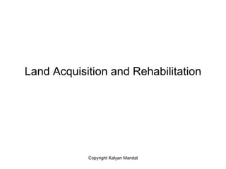 Land Acquisition and Rehabilitation




            Copyright Kalyan Mandal
 