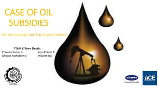 CASE OF OIL
SUBSIDIES
Are we stealing from future generations?
TEAM C-Town Sleuths
Praveen Kumar S Arun Prasad R
Ghouse Mohideen S Srikanth BG
 