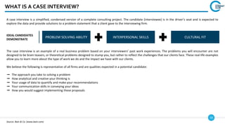 10
WHAT IS A CASE INTERVIEW?
A case interview is a simplified, condensed version of a complete consulting project. The candidate (interviewee) is in the driver’s seat and is expected to
explore the data and provide solutions to a problem statement that a client gave to the interviewing firm.
IDEAL CANDIDATES
DEMONSTRATE
PROBLEM SOLVING ABILITY INTERPERSONAL SKILLS CULTURAL FIT
The case interview is an example of a real business problem based on your interviewers’ past work experiences. The problems you will encounter are not
designed to be brain teasers, or theoretical problems designed to stump you, but rather to reflect the challenges that our clients face. These real-life examples
allow you to learn more about the type of work we do and the impact we have with our clients.
We believe the following is representative of all firms and are qualities expected in a potential candidate:
➞ The approach you take to solving a problem
➞ How analytical and creative your thinking is
➞ Your usage of data to quantify and make your recommendations
➞ Your communication skills in conveying your ideas
➞ How you would suggest implementing these proposals
Source: Bain & Co. (www.bain.com)
 