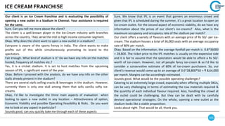 101
ICE CREAM FRANCHISE
Our client is an Ice Cream franchise and is evaluating the possibility of
opening a new outlet in a Stadium in Chennai. Your assistance is required
for the same.
Sure. Can you tell me more about the client?
The client is a well-known player in the Ice-Cream industry with branches
across the country. They serve the mid to high income consumer segment.
Okay. Why does the client want to open a new outlet in a stadium?
Everyone is aware of the sports frenzy in India. The client wants to make
profits out of this while simultaneously promoting its brand to the
spectators.
Fair enough. What kind of stadium is it? Do we have any info on the matches
hosted, frequency of matches etc.?
Yes, it is a cricket stadium. It is set to host matches from the upcoming
season of IPL, a significant event of the year.
Okay. Before I proceed with the analysis, do we have any info on the other
stalls already present in the stadium?
There are several stalls selling snacks & beverages in the stadium. However,
currently there is only one stall among them that sells vanilla softy ice-
creams.
Okay, I’d like to investigate the three main aspects of evaluation when
looking to open a new outlet in any location – Attractiveness of option,
Economic Viability and possible Operating Feasibility & Risks. Do you want
me to look at any aspect in particular?
Sounds good, can you quickly take me through each of these aspects
Sure. We know that IPL is an event that garners an enormous crowd and
given that IPL is scheduled during the summer, it’s a great location to open an
ice-cream outlet. For the second aspect of economic viability, do we have any
information about the prices of our client’s ice-creams? Also, what is the
maximum occupancy and occupancy rate of the stadium per match?
Our client offers a variety of flavours with an average price of Rs 50/- per ice-
cream. The stadium houses a total of 36,000 seats with an average occupancy
rate of 80% per match.
Okay. Based on the information, the average footfall per match is 0.8*36000
= 28,800. The ticket price to the IPL matches is usually on the expensive side
and it is fair to assume that the spectators would be able to afford a Rs 50/-
worth of ice-cream. However, not all people fancy ice-cream & so I’d like to
consider a conservative estimate of 60% of ice-cream purchasers. So, our
client’s revenue would come up to an average of 0.6*28,800*50 = ₹ 8,64,000
per match. Margins can be accordingly estimated.
Sounds good. What would be the possible operating challenges?
Catering to an extremely large crowd, especially when offering multiple SKUs,
can be very challenging in terms of estimating the raw materials required &
the quantity of each individual flavour required. Also, handling the crowd at
the outlet could be challenging. But they can be dealt with by carefully
devised operational strategies. On the whole, opening a new outlet at the
stadium looks like a viable proposition.
Looks about right. That would be all, thank you.
 