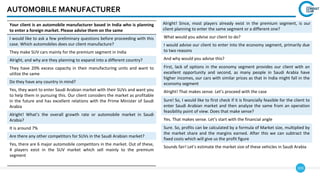 103
AUTOMOBILE MANUFACTURER
Alright! Since, most players already exist in the premium segment, is our
client planning to enter the same segment or a different one?
What would you advise our client to do?
I would advise our client to enter into the economy segment, primarily due
to two reasons
And why would you advise this?
First, lack of options in the economy segment provides our client with an
excellent opportunity and second, as many people in Saudi Arabia have
higher incomes, our cars with similar prices as that in India might fall in the
economy segment
Alright! That makes sense. Let’s proceed with the case
Sure! So, I would like to first check if it is financially feasible for the client to
enter Saudi Arabian market and then analyze the same from an operation
feasibility point of view. Does that make sense?
Yes. That makes sense. Let’s start with the financial angle
Sure. So, profits can be calculated by a formula of Market size, multiplied by
the market share and the margins earned. After this we can subtract the
fixed costs which will give us the profit figure
Sounds fair! Let’s estimate the market size of these vehicles in Saudi Arabia
Your client is an automobile manufacturer based in India who is planning
to enter a foreign market. Please advise them on the same
I would like to ask a few preliminary questions before proceeding with this
case. Which automobiles does our client manufacture?
They make SUV cars mainly for the premium segment in India
Alright, and why are they planning to expand into a different country?
They have 20% excess capacity in their manufacturing units and want to
utilize the same
Do they have any country in mind?
Yes, they want to enter Saudi Arabian market with their SUVs and want you
to help them in pursuing this. Our client considers the market as profitable
in the future and has excellent relations with the Prime Minister of Saudi
Arabia
Alright! What’s the overall growth rate or automobile market in Saudi
Arabia?
It is around 7%
Are there any other competitors for SUVs in the Saudi Arabian market?
Yes, there are 6 major automobile competitors in the market. Out of these,
4 players exist in the SUV market which sell mainly to the premium
segment
 
