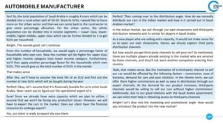 104
AUTOMOBILE MANUFACTURER
Yes! So, the total population of Saudi Arabia is roughly 4 crore which can be
divided into a rural-urban split of 50-50. Since its SUVs, I would like to focus
more on the Urban sector and then we can come back to the rural sector to
give some percentage allocation. For the urban sector, the whole
population can be divided into 4 income segments – Lower class, lower-
middle, higher-middle, upper class which can be further divided by 4 to get
SUVs per household
Alright. This sounds good. Let’s continue
From this number of households, we would apply a percentage factor of
households who own cars. Now this number will be higher for upper class
and higher income category than lower income category. Furthermore,
we’ll then apply another percentage factor for the households which own
SUVs. This would give us the total number of SUVs in the market
That makes sense
After this, we’ll have to assume the total life of an SUV and find out the
number of new SUVs which will be bought during the year
Perfect! Okay, let’s assume that it is financially feasible for us to enter Saudi
Arabia. Now I want you to figure out the operational aspect of it.
Sure! Since we already have extra capacity which we plan to utilize, I
assume that we won’t be facing any production issues. However, we will
have to export the cars to the market. Does our client have the financial
resources to undergo export?
Yes, our client is ready to export the cars there
Perfect! Then coming over to the distribution angle. How do we normally
distribute our cars in the Indian market and how is it carried out in Saudi
Arabian market?
In the Indian market, we sell through our own showrooms and third-party
distribution networks and its similar for players in Saudi Arabia
As a new player who are selling extra capacity, it would not make sense for
us to open our own showrooms. Hence, we should explore third party
distribution channels
But how would you get third party channels to sell your car? As mentioned,
there are multiple players already existing in the market who are serviced
by these channels, and they’ll not want another competitor entering their
country
Yeah, that makes sense. But the motivation of a third-party channel to sell
our car would be affected by the following factors – commission, ease of
business, demand for cars and past relations. In the shorter term, we can
offer them higher commissions as well as ease in distribution through our
export channels. As the demand for our product increases, third-party
channels would be willing to sell our cars without higher commissions.
Additionally, due to our good relations with the Saudi Arabia government,
we can enlist their help in obtaining access to third party channels
Alright! Let’s dive into the marketing and promotional angle. How would
you introduce the product into the new market?
 