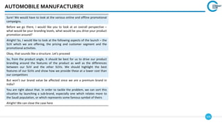 105
AUTOMOBILE MANUFACTURER
Sure! We would have to look at the various online and offline promotional
campaigns.
Before we go there, I would like you to look at an overall perspective –
what would be your branding levels, what would be you drive your product
promotion around?
Alright! So, I would like to look at the following aspects of the launch – the
SUV which we are offering, the pricing and customer segment and the
promotional activities.
Okay, that sounds like a structure. Let’s proceed
So, from the product angle, it should be best for us to drive our product
branding around the features of the product as well as the differences
between our SUV and the other SUVs. We should highlight the best
features of our SUVs and show how we provide these at a lower cost than
our competitors
But won’t our brand value be affected since we are a premium brand in
India?
You are right about that. In order to tackle the problem, we can sort this
situation by launching a sub-brand, especially one which relates more to
the Saudi population, or which represents some famous symbol of theirs
Alright! We can close the case here
 