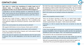 107
CONTACT LENS
Your client is a contact lens manufacturer & retailer based out of
Western Indian. It is looking to expand its operations in other
geographies of India. You are required to draft the GTM strategy for it.
I would like to ask few clarifying questions to understand the client.
What kind of contact lens do we manufacture and are we only limited to
it, or do we sell ancillary products like lens solution as well? Also, what is
the life of the lens?
The client has 2 kinds of lenses – regular use for corrective vision and
fashion use lens which are typically colored lens. This is available across
price segments ranging from economy to premium. Lenses have a life of 6
months.
What is the current product mix, and do we want to sell both?
90% regular & 10% fashion in terms of volume. Clients want to sell both.
Where is the manufacturing facility and how does it sell its products?
Client has a manufacturing facility in Gujarat, and it sells products through
its own retail outlets in Tier 1/2 cities
What is the reason for expansion and what objectives does the client wants
to achieve? Also, by other geographies, do we have any specific area in
mind?
The client has excess manufacturing capacity at present. It wants to utilise
this capacity to capture market share & generate profits. Let’s just consider
new geographies & not discuss expansion in existing one. We can consider
North, South & East India as the regions & client has to select one.
What’s the timeline we are looking to achieve the objectives?
5 years
What is the competitive scenario in India?
There are 20 players operating in India (incl. our client) having roughly
equal market share. Now all these are regional players again roughly
divided equally between the regions – North, South, East & West.
Interesting. Is it fair to assume that there are no barriers to entry for
regions?
Yes. No barriers as such
I think I have enough data to proceed now. I would first want to evaluate the
economic feasibility in terms of volume & profits and then the operational
feasibility for each of the regions. Then, I can evaluate the associated risks
That sounds fair. We can proceed with economic feasibility
For calculation of volume, I would look at the total market size and the
market share that we can capture. Do we have any data around this?
Why don’t you guesstimate the market size for entire India for regular use
contact lens? You can just tell the approach without the numbers
 