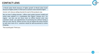109
CONTACT LENS
i) Would select North because of higher growth ii) Would select South
because of higher profits in initial years as present value would be higher
Correct. Let’s discuss selling channels for each of the products now.
We can have 2 selling channels – offline retail outlets (present model) and
online (own website or a marketplace like Flipkart, Amazon etc.). For
regular use lens, we can focus more on offline channel since new
customers would you apprehensive of purchasing lens without having a
look at it once. But for fashion use lens, we can explore the online channel
as well since most of its customers would be well-accustomed to online
shopping.
That sounds good. Thank you.
 