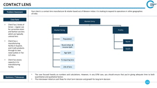110
CONTACT LENS
Case Facts
• Client has 2 kinds of
lenses – regular use
for corrective vision
and fashion use lens
which are typically
colored lens
• Client has a
manufacturing
facility in Gujarat,
and it sells products
through its own
retail outlets in Tier
1/2 cities
• Client has excess
capacity in its
manufacturing
facility
• The case focused heavily on numbers and calculations. However, in any GTM case, you should ensure that you’re giving adequate time to both
quantitative and qualitative factors
• The interviewer relied on cash flows for short term decision and growth for long term decision
Summary / Takeaways
Problem Statement Your client is a contact lens manufacturer & retailer based out of Western Indian. It is looking to expand its operations in other geographies
of India
Market Entry
Market Sizing
Population
Rural-Urban &
Income Split
Age Split
% requiring lens
Life of lens
Profits
North
South
 