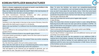 113
KOREAN FERTILIZER MANUFACTURER
Client is a Korean conglomerate and wants to launch a new fertilizer in the
US market. Suggest pricing for the fertilizer.
Okay, can you tell me more about the client? What is the main business of
the client? Where does the client currently operate?
The client manufactures chemicals, fertilizers, and other petroleum
products. They currently operate in the Asian market.
Since the client operates in the Asian market, why are they targeting the US
market?
Fertilizers is not a big market in Asia due to low income of farmers, hence for
high profits the clients want to launch it in US directly.
What is the new fertilizer? Is it different from the fertilizers people generally
use in US?
Yes it is a different to the existing fertilizers in the market, it accelerates the
growth of fruits.
Does it work on all kinds of fruits or any specific types of fruits?
It has been tested successfully on apples; hence the client wants to launch it
only for apples as of now.
Does the client have a patent for this product? Does any similar competing
product that already exists in US?
Yes, the client has a patent. No such similar product exists.
Okay. Does the client plan to set up a manufacturing plant in US or import
the product? How are they planning to sell to the customers?
That will depend on the revenues we are expected to generate, you can
ignore that for now. They plan to sell it through retail chains across US.
Okay. To price the fertilizer, we cannot use competition-based-pricing
since there is no competition, and cost-based pricing also cannot be used
since we don’t know about the cost details, hence I think that value based
pricing will be the best way to monetize this fertilizer. You mentioned that it
accelerates the growth of fruits. By how much does time get reduced?
The time gets reduced by 20%.
How much time does the normal cycle of apples take to grow?
It takes 90 days.
Okay. This means that a farmer can grow 4 cycles in a year, taking 360 days.
Reducing time by 20% means the new cycle will be complete in 0.8*90 = 72
days, and the farmer can now grow 5 cycles in a year. What is the price of the
fertilizer that they currently use?
There is only one type of fertilizer in the market, which costs $40/kg.
How much quantity do they generally require?
Assume 1kg of fertilizer is required per acre and additional revenue per cycle
assuming 1 acre of land is $200
Okay, so clearly the farmer has the potential to earn additional $200 in
revenue due to this fertilizer. However, the farmer will also have to born an
additional cost of $40 for fertilizer for each additional cycle. So a farmer’s
additional profit for every new cycle of production is $160. Hence, the value
of this fertilizer can be at most $160.
That looks good, thank you.
 