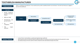 116
TOOTHBRUSH MANUFACTURER
Case Facts
• Normal toothbrush
just that it can last a
lifetime
• R&D cost: $10M
• Manufacturing cost
per unit: Rs. 50
• No current
competitors
• 50% margin
preferred
• In case of new / novel products, usually value based pricing is preferred
• Value based pricing can be derived using the additional value (in monetary terms) that the product has the potential to create
• Cost based pricing can then be used for relative comparison with value-based pricing & sense check
Client is a toothbrush manufacturer. It has recently come up with a toothbrush which can last forever. The client has hired you to suggest a
price for this toothbrush.
Pricing
New product
Existing product
(innovation)
Competition exists
No competition
Value based pricing
Cost per normal
toothbrush
Toothbrushes used per
year
Life expectancy
Cost based pricing
Summary / Takeaways
Problem Statement
 