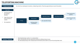 118
TELEPORTING MACHINE
Case Facts
• Starting location of
the machine:
Mumbai
• Takes 30 mins to go
from one place to
another
• No competitors
• Value based pricing is used as it is a novel product
• Value is derived basis the time saved by the machine for different kinds of users
• The value-based pricing is then compared with international airline tickets to ensure the pricing makes sense
Your client has created great innovation, a teleporting machine. They have approached you to price the product.
Pricing
New product
Speciality Product Value Based Pricing
Time Saved by the
machine
Value of time for the
user
Non-speciality Product
Existing product
(innovation)
Summary / Takeaways
Problem Statement
 