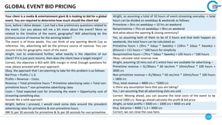 119
GLOBAL EVENT BID PRICING
Your client is a media & entertainment giant & is looking to bid for a global
event. You are required to determine how much should the client bid
Sure, before I delve deeper, I just had a few preliminary questions related to
the event. Can you please tell me a bit more about the event? More so
related to the timeline of the event, geography? Will advertising be the
primary source of revenue for the winning bidder?
The event is of three weeks. You can think of any sporting World Cup as
reference. Yes, advertising will be the primary source of revenue. You can
assume India for geographic reach of the event
Alright. Just to understand further, what exactly is the objective of our
client? If it is just pure returns, then does the client have a target margin?
Correct, the objective is ROI with 30% margin in mind. Enough questions for
now, please proceed with your approach.
Okay, the approach that I am planning to take for this problem is as follows:
Bid Price = Profits / 1.3;
Profits = Revenue – Costs;
Revenue = Total primetime hours * Primetime advertising rates + Total non-
primetime hours * non-primetime advertising rates
Costs = Total expected cost for streaming the event + Opportunity cost of
streaming something else;
Sounds like a solid approach
Alright, before I proceed, I would need some data around the prevalent
advertising rates for primetime & non-primetime hours.
INR 5L per 30 seconds for primetime & 3L per 30 seconds for non-primetime
Alright, so assuming a total of 10 hours of event streaming everyday -> total
hours can be divided on weekdays & weekends as follows:
Primetime = 3hrs on weekdays + 10 hrs on weekend
Nonprimetime = 7hrs on weekdays + 0hrs on weekend
And what about the opening & closing ceremony?
Yes, so assuming both of them to be of 3 hours and that both happen on
weekends, the total hours can be calculated as:
Primetime hours = (3hrs * 5days * 3weeks) + (10hrs * 2days * 3weeks) +
(6hours) = 111 hours = ~100 hours for simplicity
Nonprimetime hours = (7hrs * 5days * 3weeks) = 105 hours = ~100 hours
Okay, calculate total revenue now.
Alright, assuming 10 mins out of 1 entire hour are available for advertising –
Primetime revenue = 5L/30secs * 60 sec/min * 10min/hour * 100 hours =
3000 crs
Non-primetime revenue = 3L/30secs * 60 sec/min * 10min/hour * 100 hours
= 1800 crs
Thus, total revenue = 4800 crs = ~5000 crs
Is there any assumption here that you are taking?
Yes, I am assuming that all advertising slots are sold
Correct. Moving ahead, you can assume the total costs of the event to be
around 1000 crs. Now go ahead calculate the profit & bid price
Alright, so total profits = 5000 crs – 1000 crs = 4000 crs and
thus, bid price = 4000 / 1.3 = 3000 crs
Correct, we can close the case here.
 