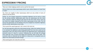 122
EXPRESSWAY PRICING
There are 2 other highways which can be used for the transit
And are there any similar expressways which cover similar distance or travel time
in India?
Yes, there are roughly 4 other expressways which are very similar in terms of
distance and exit points
Perfect. So, the charges imposed by competitor highways can be used as a base
for the pricing method. Additionally, given that our expressway cuts the travel
time, customers might be willing to pay extra for the time saved. Hence, here we
can check the charges imposed by the similar expressways across India. The toll
tax for the expressway can be between the price charged by competitor highways
and the similar expressways across India.
That sounds like a good approach. Let’s move to the next one
So, the final approach will be the value-based pricing. Under this method, the aim
is to estimate the additional value being generated from the time saved by the
expressway. Here, the value of time saved can be obtained by first, computing the
economic value of 1 day for 1 person. Following that, we will take the average
time saved per user (2 hours) and obtain the economic value of the same. This
economic value so obtained can be added to a base price or competitor price to
obtain the value-based price/toll charges
That sounds good. Let’s close the case here.
 