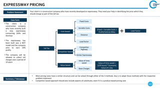 123
EXPRESSWAY PRICING
Case Facts
• The client is a
construction company
who have recently built
a new expressway
connecting Delhi and
Amritsar
• The expressway has
been built was a BOT
model and the company
aims to earn 20%
profits
• The company will be
allowed to collect toll
charges over a period of
10 years
• Most pricing cases have a similar structure and can be solved through either of the 3 methods. Key is to adapt those methods with the respective
problem statement
• Competitor based approach should also include aspects of substitutes, even if it is a product-based pricing case
Summary / Takeaways
Problem Statement Your client is a construction company who have recently developed an expressway. They need your help in identifying the price which they
should charge as part of the toll tax.
Toll Tax
Cost-based
Fixed Costs
Variable Costs
Distance
Load factor
Competitor-based
Competitor
Highway
Similar Expressway
Value-based
Value of time
saved
Base Charges
(Fixed + Variable Costs +
Profit)/Vehicle Miles
Load Factor
Value of time saved =
(2/8 hours) * Economic
Value of 1 day
 