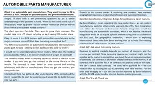 127
Growth in the current market & exploring new markets. New markets
geographical expansion, product diversification and business integration.
Describe diversification, integration & logic for deciding new target markets.
By diversification, I mean expanding into new product lines – we can explore
manufacturing parts for other vehicle segments like 2Ws. Next, Integration
can either be forward or backward. Forward integration would be
manufacturing the automobiles ourselves, which is not feasible. Backward
integration would be to acquire a plastic manufacturing unit to cut down on
our RM costs. For geographical expansion, I would start by exploring
international clients who have been working with us in India. The existing
relationship will help us enter the new markets.
Great. Let’s talk about the existing markets.
Revenue in existing markets depends on number of contracts and the
revenue per contract. Since increasing revenue per contract might not be
possible as the market is competitive, we should focus on increasing number
of contracts. Our contracts is a function of total contracts in the market, % of
contracts we’re qualified for, % of contracts we apply to and our win rate.
We can’t control total contracts. The ones we’re qualified for – we can
increase that by focusing on R&D & partnering with new entrants. For the
ones that we apply to – our win rate can be improved by better relations
with the OEM & understanding internal decision-making processes.
Great. That’ll be all. Thank you.
AUTOMOBILE PARTS MANUFACTURER
Client is an automobile parts manufacturer. They want to grow to 2X in
the next 5 years. Analyze the possible options and give recommendations.
Alright, I’ll start with a few preliminary questions to get a better
understanding of the problem at hand. Where is the client based out of?
What do you mean by growth – Is it in terms of revenue or profit or market
share? What is the current market scenario?
The client operates Pan-India. They want to grow their revenues. The
market has a total of 5 players including us, each having 20% market share.
Okay. It seems it is a B2B business with automobile manufacturers as the
major customers, correct? What does the selling process look like?
Yes, 90% of our customers are automobile manufacturers. We manufacture
plastic parts for cars – steering wheel, dashboard etc. sold via tenders
I would like to understand about these tenders. What does the bidding
process look like? What is the delivery mechanism if we get the contract?
The tender is floated when a company decides to launch a new car in the
market. If you win, you get the contract for the entire lifecycle of the
vehicle. The contract is given based on price quoted and existing
relationship with the car manufacturers. Once you get the contract, you
start production.
Interesting. I think I’ve gathered a fair understanding of the context and the
client. I would like to start the analysis now. I would like to divide the case
into two parts –
 
