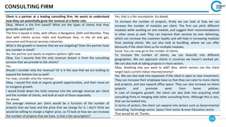 129
CONSULTING FIRM
Yes, that is a fair assumption. Go ahead.
To increase the number of projects, firstly we can look at how we can
increase the number of modules per client. The firm can pitch different
modules while working on one module, and suggest their recommendations
in other areas as well. They can improve their services by over delivering,
which can increase the customer loyalty and will help in increasing modules
from existing clients. We can also look at bundling, where we can offer
discounts if the client hires us for multiple modules.
Good. You can now go to the number of clients.
To increase the number of clients, we can diversify into different
geographies. We can approach clients in countries we haven’t worked yet.
We can also look at taking projects in more sectors.
Okay. Anything else you want to add? Also, which sectors can the client
target basis current Indian macroeconomy?
Yes. We can also look into expansion if the client is open to new investment.
They can increase their employee base so that they can cater to more clients
and projects, and also expand office space. They can also increase on-shore
projects and promote work from home policies.
In case of inorganic growth, the client can also look into acquiring small
consulting firms or merging with other consulting firms. Although this is rare,
that can be looked into.
In terms of sectors, the client can expand into sectors such as Governmental
consulting, Technology sector, Space-Tech sector & even Education sector
That would be all. Thanks.
Client is a partner at a leading consulting firm. He wants to understand
how they can potentially grow the revenue at a faster rate.
Okay. Where is the firm based? What are the types of clients that they
generally work with?
The firm is based in India, with offices in Bangalore, Delhi and Mumbai. They
deal with clients across India and Southeast Asia, in the oil and gas,
consumer and financial services industries.
What is the growth in revenue that we are targeting? Does the partner have
any number in mind?
No, the partner just wants to explore options right now.
Okay. Can I assume that the only revenue stream is from the consulting
services that we provide to the clients?
Yes.
Should I consider only the revenue? Or is it the case that we are looking to
expand the bottom-line as well?
For now, consider only the revenue.
Okay. I would first look at organic growth opportunities, and then move on
to inorganic growth.
I would break down the total revenue into the average revenue per client
and the number of clients, and look at each of these separately.
Go ahead.
The average revenue per client would be a function of the number of
projects that we have and the price that we charge for it. I don't think we
would be willing to charge a higher price, so I'll look at how we can increase
the number of projects that we have. Is that a fair assumption?
 