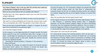 131
FLIPKART
Your Client is Flipkart, and it is the year 2017-18, and they have asked you
to develop their strategy for the next 3-5 years.
What are the current features that are available with Flipkart?
Consider that it has a basic application where users can order the product
and get it delivered.
What is their primary goal for this? Where are they currently operating?
They want to increase profitability and increase the customer base as well.
Their current growth rate is 20%. They operate in Top 4 Indian cities only.
There are two types of growth feasible: 1. Organic, 2. Inorganic. So, do you
want me to concentrate on any particular-type?
Let’s start with Inorganic Growth.
As the company is at the beginning phase for inorganic growth, the better
option would be to go into a partnership rather than a merger or set up
alone. I would begin by evaluating the customer journey and the feasible
option for inorganic growth at each point. Broadly the customer journey
involves four significant buckets:
1. Searching for relevant products, 2. Checkout, 3. The transaction,
4. Delivery & Pickups.
For searching, the company can explore the option of vernacular startups,
Voice-based search options, For checkout to increase the basket size,
Flipkart can look at partnering with sub-products for e.g.:
insurance for laptop, etc., For Transactions, Flipkart can evaluate the option
of Credit service startups which can help them in underwriting the
customers & give out the risk. For Delivery & pickup services, the company
can evaluate integrating with any of the logistics startups to increase their
reach.
Okay. Can you deep dive into the organic branch now?
For the organic structure, we can divide it into three major buckets, namely:
1. New Products, 2. Improving Existing Product Sales, 3. Geographic
Expansion. For the New Products category, Flipkart can look at diversifying
its business from the traditional eCommerce platforms. This can involve: 1.
Customer Engagement Platforms like gaming & Live feed, 2. Video Platform.
3. Can diversify the range of the products available on the website.
Seems good. Let’s move into the next bucket.
For improving the revenue from existing products, there are two ways: 1.
Increase the frequency of buying, 2.Increase the basket size. For increasing
the frequency of buying, Flipkart needs to concentrate on building a strong
customer loyalty program and partnering with banks to increase the number
of offers. To increase the bucket size, Flipkart needs to build a strong
recommendation system to constantly nudge the users.
(continued on next page)
 