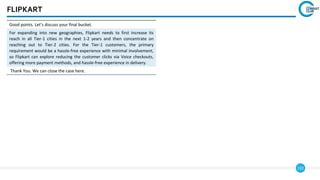 132
FLIPKART
Good points. Let’s discuss your final bucket.
For expanding into new geographies, Flipkart needs to first increase its
reach in all Tier-1 cities in the next 1-2 years and then concentrate on
reaching out to Tier-2 cities. For the Tier-1 customers, the primary
requirement would be a hassle-free experience with minimal involvement,
so Flipkart can explore reducing the customer clicks via Voice checkouts,
offering more payment methods, and hassle-free experience in delivery.
Thank You. We can close the case here.
 