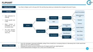 133
FLIPKART
Growth
Inorganic Growth
Partnerships Customer Journey
Search for products
Add products to
cart
Payment
Delivery
M&A
Organic Growth
Existing Market
Increase Basket
Size
Increase Order
Frequency
Loyalty Program
Bank Offers
New Markets
Diversification
Geographical
Expansion
Tier-1 Cities
Tier-2 Cities
Case Facts
• Basic application for
ordering
• Current growth rate
is 20%
• Want increase in
profitability as well
as customer base
• The client operates
in the Top 4 Indian
cities only.
• Since the interviewer mentioned profitability, asking if focus should be on increasing revenue or decreasing costs or both would have
taken the case into a different direction
• Breaking into customer journey to identify areas of inorganic growth was a good approach
• A brief implementation strategy for Tier 2 cities can be included as well
Summary / Takeaways
Problem Statement Your Client is Flipkart, and it is the year 2017-18, and they have asked you to develop their strategy for the next 3-5 years.
 