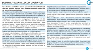 134
SOUTH AFRICAN TELECOM OPERATOR
Your client is a South African telecom operator who entered Zimbabwe 2
years ago. However, the client hasn’t achieved its targeted growth. Find
out why and recommend solutions
Okay, before I get started, I just had a few preliminary questions. What does
not achieving targeted growth exactly mean? What was the target of the
client? Also, can you please throw some light on the scope of operations of
the client in both South Africa & Zimbabwe including its services?
Good question. Our client is the leading player in South Africa with 35%
market share. It was hoping to garner 10% market share in Zimbabwe but
has only achieved 4% market share. Its services include data + voice
connectivity, prepaid + postpaid & it offers better quality than competitors.
You can use lack of targeted profit growth as the major reason why the
client hasn’t achieved its target without going into calculations.
Just one last question, what does the competitive landscape in Zimbabwe
look like? Also, does client target a particular set of the demographic?
There are 2 major local players in Zimbabwe with 40% market share each.
The client offers products to all customers & no specific demographic.
Okay thank you. To analyze the lack of profit growth, I would look into
majorly two aspects – revenue & costs. Revenue can be further categorized
into price per service, no. of customers & range of revenue streams (i.e.
service mix). For costs, we can look into the value chain of the company.
Sounds good. On the cost front, Can you quickly provide a brief overview of
the value chain for a telecom operator assuming first? We will move to
revenue bit later after that.
Alright for a telecom operator, the value chain can be categorized into
1. Operational aspects – network planning & maintenance, quality of service
2. Commercial aspects – Sales & marketing, Customer services, VAS
3. Support aspects – Equipment procurement, IT systems & other support
Sounds good, let’s look into why targeted revenue growth is not met & ways
to achieve it.
Okay, we will analyze – prices, # of customers & service mix. So how are the
clients products priced compared to competitors? Also, does the client any
additional value-added services as is seen in Indian market these days?
Good observation. The client’s services are priced at the same levels or
slightly lower than the competitors, so no issues there and the client doesn’t
offer any value-added services
So, clearly there is a scope for the client to increase revenue by offering value
added services such as partnerships with OTTs assuming the market is ready
for it. Next, looking at the no. of customers – are there any issues related to
the capacity of the client network to support large number of customers i.e.
any supply side issue or is the issue more pertinent on the demand side?
Good that you stated that assumption and no, the issue is not on the supply
side. You can focus on the demand side.
Okay, thank you. I would like to analyze the demand side of the volume sold
by going through the customer journey which can be divided into multiple
buckets such as – pre-purchase, during purchase & post-purchase
Okay, sounds like a good approach
 