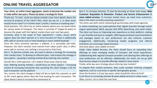 137
ONLINE TRAVEL AGGREGATOR
Your client, an online travel aggregator, wants to become the number one
in India within two years. Please lay down a strategy for them
Thank you. To start, could you please provide some more details about the
services & products of the client? Also, when we say no. 1, in what sense
exactly do we mean? Is it market share / profits / revenue or anything else?
Good question. The client has an online website where you can book tickets
for various kinds of transport. The client is currently 3rd largest & wants to
become the player with the highest market share over next two years
Currently, what is the scope of their operations? I mean, across which
regions does the client operate or is more focused on? Does it additionally
offer add-on services such as hotel-booking or event related booking?
Since the client primarily operates a website, it is accessible pan-India.
However, the client receives most traction from urban youth. Also, it offers
some add-on services, but nothing is structured on that front.
Got it. To become number one, we need to devise a strategy for increasing
their market share. To develop an effective plan, I will analyze the strategy in
two aspects – growing in existing markets & by entering new markets
Sounds like a solid approach. Let's explore those areas step by step.
Sure, Withing existing markets, I would focus on three aspects – increasing
volume & increasing transaction fees assuming the client charges a fee for
each transaction via the platform
Yes, correct, the client charges a fixed 1% fee to both the customer as well
as the travel agency which does the final booking for each transaction. The
client doesn’t want to increase this commission %
Got it. To increase volumes, I'll start by focusing on three main areas: New
Customer Acquisition & Retention, Product and Service Enhancement &
value added services. To increase market share, we need more customers.
How is the client currently acquiring customers?
The client uses both online marketing & partnerships with travel agencies
In online marketing, we could optimize their digital channels through search
engine optimization (SEO), pay-per-click (PPC) advertising, and social media.
The client can focus on improving user experience on their platform, making
it user-friendly and easy to navigate. Offering personalized recommendations
and packages based on user preferences can also enhance customer
engagement. Additionally, introducing loyalty programs and referral
incentives can encourage repeat business.
And what about value added services?
Under Value Added Services, the client should focus on expanding their
offerings to cover emerging modes of transport and travel experiences.
Collaborating with regional transport providers and tailoring their offerings to
local preferences can be effective. Additionally, the client can tie-up with
local tourism players to provide offerings related to local events
Finally, what was your strategy about entering new markets?
To expand their market presence, they could consider entering untapped
segments, such as rural areas or specific demographic groups.
Since the timeline is of just two years, what should the client do first?
It can focus on increasing volumes & value-added services in urban areas
Okay, correct. Let us close the case here.
 