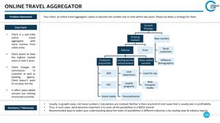 138
Growth
Strategy
Existing
markets
Volume
Customer
acquisition
SEO
PPC
Social media
Existing service
enhancement
User
experience
Loyalty
programs
Personalization
Value added
services
Local tie-ups
New
transport
modes
Price
New markets
Rural
customers
Different
demographics
ONLINE TRAVEL AGGREGATOR
Case Facts
• Client is a pan-India
online travel
aggregator with
more traction from
urban areas
• Client wants to have
the highest market
share in next 2 years
• Client charges 1%
commission to
customer as well as
booking agency.
Client doesn’t want
to increase this fee
• It offers value-added
services but nothing
structured currently
• Usually, in growth cases, not many numbers / calculations are involved. Neither is there any kind of root cause that is usually seen in profitability
• Thus, in such cases, what becomes important is to cover all the possibilities in a MECE manner
• Recommended ways to widen your understanding about the realm of possibilities in different industries is by reading news & industry reports
Summary / Takeaways
Problem Statement Your client, an online travel aggregator, wants to become the number one in India within two years. Please lay down a strategy for them
 