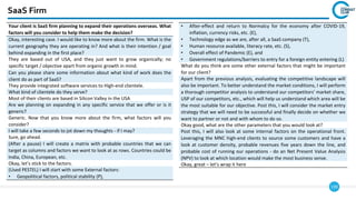 139
SaaS Firm
Your client is SaaS firm planning to expand their operations overseas. What
factors will you consider to help them make the decision?
Okay, interesting case. I would like to know more about the firm. What is the
current geography they are operating in? And what is their intention / goal
behind expanding in the first place?
They are based out of USA, and they just want to grow organically; no
specific target / objective apart from organic growth in mind.
Can you please share some information about what kind of work does the
client do as part of SaaS?
They provide integrated software services to High-end clientele.
What kind of clientele do they serve?
Most of their clients are based in Silicon Valley in the USA
Are we planning on expanding in any specific service that we offer or is it
generic?
Generic. Now that you know more about the firm, what factors will you
consider?
I will take a few seconds to jot down my thoughts - if I may?
Sure, go ahead.
(After a pause) I will create a matrix with probable countries that we can
target as columns and factors we want to look at as rows. Countries could be
India, China, European, etc.
Okay, let’s stick to the factors.
(Used PESTEL) I will start with some External factors:
• Geopolitical factors, political stability (P),
• After-effect and return to Normalcy for the economy after COVID-19,
inflation, currency risks, etc. (E),
• Technology edge as we are, after all, a SaaS company (T),
• Human resource available, literacy rate, etc. (S),
• Overall effect of Pandemic (E), and
• Government regulations/barriers to entry for a foreign entity entering (L)
What do you think are some other external factors that might be important
for our client?
Apart from the previous analysis, evaluating the competitive landscape will
also be important. To better understand the market conditions, I will perform
a thorough competitor analysis to understand our competitors’ market share,
USP of our competitors, etc., which will help us understand which area will be
the most suitable for our objective. Post this, I will consider the market entry
strategy that we will need to be successful and finally decide on whether we
want to partner or not and with whom to do so.
Okay good, what are the other parameters that you would look at?
Post this, I will also look at some internal factors on the operational front.
Leveraging the MNC high-end clients to source some customers and have a
look at customer density, probable revenues five years down the line, and
probable cost of running our operations - do an Net Present Value Analysis
(NPV) to look at which location would make the most business sense.
Okay, great – let’s wrap it here
 