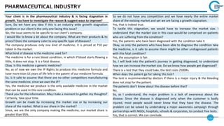 141
PHARMACEUTICAL INDUSTRY
So we do not have any competition and we have nearly the entire market
share of the existing market and yet we are facing a growth stagnation.
Yes, that is indeed true.
To tackle this stagnation, we would have to increase the market size. I
understand that the market size in this case would be comprised on patients
who are suffering from the condition?
Yes, the patients who have been diagnosed with the condition take it
Okay, so only the patients who have been able to diagnose the condition take
the medicine, is it safe to assume there might be other undiagnosed patients
with this fatal condition?
Yes, the assumption is fair.
So, I will look into the patient’s journey in getting diagnosed, to understand
how we can increase the market size. Do we know how people get diagnosed?
There is a test that they could take, the test costs 2500Rs.
When does the patient go for taking this test?
The test is recommended by doctors if there is a major injury & the bleeding
does not stop for the patient.
The patients don’t know about this disease before that?
No.
So, as I understand, the major problem is a lack of awareness about the
disease. Since the disease is diagnosed only when the customer is badly
injured, most people would never know that they have the disease. The
problem can be solved by undertaking a major awareness campaign through
partnerships with NGOs, hospitals, schools & corporates, to conduct free tests.
Yes, that is correct. We can conclude.
Your client is in the pharmaceutical industry & is facing stagnation in
growth. You have to investigate the reason & suggest ways to improve?
Sure, Do we have any idea if this is an industry wide growth stagnation
problem or our client is the only one facing this issue?
No, the issue seems to be specific to our client’s company.
I would like to know a bit about the company. What are their products & its
prices? Does the company cater to any specific type of diseases?
The company produces only one kind of medicine, it is priced at ₹10 per
tablet in the market.
What kind of disease is the medicine used for?
The medicine is for a rare blood condition, in which if blood starts flowing a
little, it does not stop. It is a fatal disease.
Okay. Is this medicine a generic medicine?
No, as of now we own the IP Rights to produce this medicine formula and
have more than 15 years of life left in the patent of our medicine formula.
So, is it safe to assume that there are no other competitors manufacturing
the same medicine, since we own the IP?
Yes, the medicine we produce is the only available medicine in the market
that can be used in this rare condition.
Thank you for the information. May I take a moment to gather my thoughts?
Certainly, take your time.
Growth can be made by increasing the market size or by increasing our
share of the market. What is our share in the market?
Since, we are the only company making the medicine, our market share is
greater than 95%.
 
