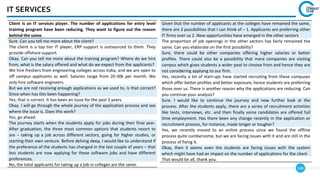 146
IT SERVICES
Client is an IT services player. The number of applications for entry level
training program have been reducing. They want to figure out the reason
behind the same.
Sure. Can you tell me more about the client?
The client is a top tier IT player, ERP support is outsourced to them. They
provide offshore support.
Okay. Can you tell me more about the training program? Where do we hire
from, what is the salary offered and what do we expect from the applicants?
We hire freshers from engineering colleges across India, and we are open to
off campus applicants as well. Salaries range from 20-30k per month. We
only hire software engineers.
But we are not receiving enough applications as we used to, is that correct?
Since when has this been happening?
Yes, that is correct. It has been an issue for the past 2 years.
Okay. I will go through the whole journey of the application process and see
where the issue is. Does this work?
Yes, go ahead.
The journey starts when the students apply for jobs during their final year.
After graduation, the three most common options that students resort to
are – taking up a job across different sectors, going for higher studies, or
starting their own venture. Before delving deep, I would like to understand if
the preference of the students has changed in the last couple of years – that
less students are now applying for these software jobs and have different
preferences.
No, the total applicants for taking up a job in colleges are the same.
Given that the number of applicants at the colleges have remained the same,
there are 2 possibilities that I can think of – 1. Applicants are preferring other
IT firms over us 2. New opportunities have emerged in the other sectors
The proportion of job openings in the other sectors has fairly remained the
same. Can you elaborate on the first possibility?
Sure, there could be other companies offering higher salaries or better
profiles. There could also be a possibility that more companies are visiting
campus which gives students a wider pool to choose from and hence they are
not considering applying to our firm.
Yes, recently a lot of start-ups have started recruiting from these campuses
which offer better profiles and better exposure, hence students are preferring
those over us. There is another reason why the applications are reducing. Can
you continue your analysis?
Sure. I would like to continue the journey and now further look at the
process. After the students apply, there are a series of recruitment activities
like tests, interviews, etc. and then finally some candidates are offered full
time employment. Has there been any change recently in the application or
recruitment process, for instance, made longer or tougher?
Yes, we recently moved to an online process since we found the offline
process quite cumbersome, but we are facing issues with it and are still in the
process of fixing it.
Okay, then it seems even the students are facing issues with the system
which might have had an impact on the number of applications for the client
That would be all, thank you.
 