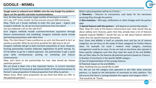 148
GOOGLE - MSMEs
Google wants to onboard more MSMEs onto the new Google Pay platform.
Figure out the specifics and make recommendations.
Sure. Do they have a particular target number of merchants in mind?
Let’s say, 1/3rd of the market. So that amounts around 20M enterprises.
Okay. There are 2 broad methods to enter this new space - organic and
inorganic methods. So, do we any have preference from the client?
Can you elaborate a bit on this split first?
Sure. Organic methods include customer/merchant acquisition through
feature enhancements and marketing. Inorganic methods would include
partnerships/acquisitions with other firms
Okay. The client doesn’t have a preference as such, but they want to do it as
quickly as possible. What do you think would be the right way to do so?
Inorganic methods will get us bulk merchant acquisitions at once. However,
forming partnerships involves elaborate negotiations & profit sharing. So,
it’ll be better to go for a hybrid approach. Use partnerships to get a quick
jump while simultaneously working on marketing and feature
enhancements.
Okay. Let’s focus on the partnerships for now. How should we choose
potential partners?
We can break it down into a few important factors. 1) Current merchant
count 2) Growth 3) Financial & operational health of the potential partner 4)
Partner’s value proposition 5) Value proposition from GPay to partner.
Makes sense. What value proposition do you think that GPay can offer to
the potential partners?
GPay’s value proposition will be on 3 fronts –
1) Monetary – Discount on transactions, cash backs for the merchants
accessing GPay through the partner
2) Non-monetary – Mini-app, notifications or other linkages with the partner
apps
3) Special features with the partners – will depend on partnership details.
Okay. Now let’s look at the feature enhancement part. How should they go
about adding more features, given that they already have a lot of features
targeted towards MSMEs? I would like you to talk about feature selection
rather than the specific features themselves.
Sure. Given that MSMEs is itself an umbrella term and has lot of internal
categories, we can focus on the needs of these categories for further feature
ideas. For example: For small / medium retail category, inventory
management could be an issue. So we can look at merchants who operate in
these specific categories such that they meet the need of the end MSMEs.
We can filter ideas for the features (& potential partners) based on 3 factors:
1) Number of merchants in the specific MSME category
2) Ease of implementation of the synergy features
3) Potential impact on the end MSMEs
Okay. Anything else you would like to add?
Yes. We can use the category wise approach to also filter down potential
partners, i.e. based on the distribution of merchants on their platform. This
will ensure that there is synergy between the organic and inorganic effort.
That would be all. Thanks.
 