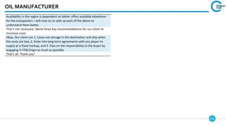 151
OIL MANUFACTURER
Availability in the region is dependent on better offers available elsewhere
for the transporters. I will now try to split up each of the above to
understand them better.
That’s not necessary. Name three key recommendations for our client to
minimize costs
Okay. Our client can 1. Lease out storage in the destination and ship when
the costs are low, 2. Enter into long-term agreements with any player to
supply at a fixed markup, and 3. Pass on the responsibility to the buyer by
engaging in FOB Origin as much as possible.
That’s all. Thank you!
 