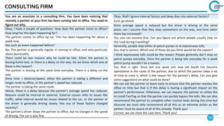 153
CONSULTING FIRM
You are an associate at a consulting firm. You have been noticing that
recently a partner at your firm has been coming late to office. You need to
figure out why.
Okay, I have a couple of questions. How does the partner come to office?
How long has this been happening for?
The partner comes to office by car. This has been happening for about a
week now.
Has such an event happened before?
No. The partner is generally regular in coming to office, and very particular
about punctuality.
There could be two reasons why he could be late. Either the partner is
leaving home late, or there is a delay on the way. Do we know which one of
these is the reason?
The partner is leaving at the same time everyday. There is a delay on the
way.
Since time = distance/speed, either the partner is taking a different and
longer route to office, or the partner’s speed has reduced.
The partner is taking the same route.
Hence, there is a delay because the partner’s average speed has reduced.
Reasons could be internal or external. External causes refer to issues like
traffic, while internal would be issues related to the car, or the partner or
the driver is generally driving slowly. Has any of these factors changed
recently?
The partner’s driver drops the partner to office, but no changes in the speed
of driving. The car is also fine.
Okay. Shall I ignore internal factors and deep dive into external factors?
Sure, go ahead.
Since average speed is reduced but the driver is driving at the same
place, can I assume that they stop somewhere on the way, and time taken
there has increased?
Yes, you can assume that. Can you figure out where people usually stop on
the road during travelling?
Generally, people stop either at petrol pumps or at expressway tolls.
Yes, that is correct. Which one of these do you think would be the reason?
I think expressway tolls could be the reason. People generally don’t stop on
petrol pumps everyday. Since the partner is being late everyday for a week
petrol pump wouldn’t be a reason.
Yes, that is right. Since last one week one new toll booth has become
operational in the route of the partner, due to which the partner takes a lot
of time to cross it, which is the reason for the partner’s delay. Can you give
some suggestions on what could be done?
We can ask the partner to leave early to ensure that the partner reaches the
office on time but that is if this delay is having a significant impact on the
partner’s performance. Otherwise, we can request the partner to utilize the
to install FastTag so that the partner can quickly bypass the tolls. We can also
recommend the partner to complete other routine tasks during this time but
ofcourse we must only recommend all of this as an extreme action as the
partner must be aware of all of this already. Thank you!
Correct, we can close the case here. Thank you!
 
