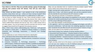 155
VC FIRM
Your client is a VC firm. They are currently valuing a group of early-stage
start-ups that produce home IOT devices. How will you value these
startups?
Okay, before we delve deeper, I just wanted to ask a few preliminary
questions about these start-ups – where are these startups located? What
kind-of home IOT devices do they make? Is it a B2B startup or a B2C one?
You can focus on Indian startups for now. These startups produce a wide-
range of devices such as a small plug and play devices that make existing
products “intelligent” and even new intelligent devices altogether. You don’t
need to differentiate between the two for now. This is a B2C startup and so
are other players. You are just trying to look for the best one and you need
to suggest how should the VC approach the valuation process
Okay, I think I have a basic understanding now. Thank you. I will approach
the valuation in three parts – a. Market & Industry Analysis, b. Company
Evaluation and Technology Assessment, c. Financial and Strategic
Assessment
Can you elaborate on each of these three factors individually?
Sure, I will look at these three factors within each of the three
a. Market & Industry Analysis – Market potential, Competitive Landscape,
Market Trends & Dynamics
b. Company Evaluation & Technology Assessment – Technology
Differentiation, Intellectual Property Portfolio, Scalability & Adaptability
c. Financial & Strategic Assessment – Financial Projects / Performance,
Management Team & Capability, Risk Analysis & Mitigation
Okay, can you describe more on market & industry analysis aspect? What
factors within each of these three will you look at?
Alright, starting with market potential – I will look into the Home Devices IOT
Market size in India, I will check its growth rate and also projected trends. I
will also identify the overall demand for IOT solutions in India
Okay, what will you evaluate in Competitive Landscape?
Right, I will identify the major players & competitors in this sector. I will try to
estimate the market positioning of each of these players, their market shares
and the unique offerings of these players.
Fine, what about Market Trends & Dynamics?
In this segment, I will try to analyse the emerging technologies and shifts in
consumer preferences. I will also look into analyzing regulatory trends and
other standards that will affect the IOT and semiconductor industry at large
Okay, are you aware of any method to value startups?
I have heard of about four methods of startup valuation before –
a. Discounted Cash Flow Analysis – Valuation based on future cashflows
b. Venture Capital Method – Valuation based on expected exit multiples
c. Comparable Method – Valuation based on valuation of similar companies
d. Precedent Transaction – Valuation based on previous transactions of the
same company
Alright, any idea, which one of the above is used most often?
I am not sure, but I believe it is the VC Method owing to lack of certain /
enough data required for other three methods.
Correct, we can close the case here. Best of luck
 