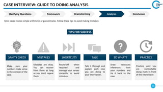 16
CASE INTERVIEW: GUIDE TO DOING ANALYSIS
Most cases involve simple arithmetic or guesstimates. Follow these tips to avoid making mistakes:
SANITY CHECK MISTAKES SHORTCUTS TALK SO WHAT? PRACTICE
Make sure your
numbers make sense
in the context of the
case.
Mistakes are okay.
You can recover
from them as long
as you don’t repeat
them.
Round-off when
required and
manage your zeroes
correctly to avoid
mistakes.
Talk it through and
explain each step
you are doing to
your interviewer.
Draw necessary
inferences from
your numbers and
tie it back to the
case.
Practice until you
are comfortable
doing math in front
of the interviewer.
TIPS FOR SUCCESS
Clarifying Questions Framework Analysis
Brainstorming Conclusion
 