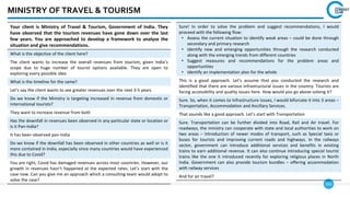 161
MINISTRY OF TRAVEL & TOURISM
Your client is Ministry of Travel & Tourism, Government of India. They
have observed that the tourism revenues have gone down over the last
few years. You are approached to develop a framework to analyze the
situation and give recommendations.
What is the objective of the client here?
The client wants to increase the overall revenues from tourism, given India’s
scope due to huge number of tourist options available. They are open to
exploring every possible idea
What is the timeline for the same?
Let’s say the client wants to see greater revenues over the next 3-5 years
Do we know if the Ministry is targeting increased in revenue from domestic or
international tourists?
They want to increase revenue from both
Has the downfall in revenues been observed in any particular state or location or
is it Pan-India?
It has been observed pan-India
Do we know if the downfall has been observed in other countries as well or is it
more contained in India, especially since many countries would have experienced
this due to Covid?
You are right, Covid has damaged revenues across most countries. However, our
growth in revenues hasn’t happened at the expected rates. Let’s start with the
case now. Can you give me an approach which a consulting team would adopt to
solve the case?
Sure! In order to solve the problem and suggest recommendations, I would
proceed with the following flow:
• Assess the current situation to identify weak areas – could be done through
secondary and primary research
• Identify new and emerging opportunities through the research conducted
along with the emerging trends from different countries
• Suggest measures and recommendations for the problem areas and
opportunities
• Identify an implementation plan for the whole
This is a good approach. Let’s assume that you conducted the research and
identified that there are various infrastructural issues in the country. Tourists are
facing accessibility and quality issues here. How would you go above solving it?
Sure. So, when it comes to Infrastructure issues, I would bifurcate it into 3 areas –
Transportation, Accommodation and Ancillary Services.
That sounds like a good approach. Let’s start with Transportation
Sure. Transportation can be further divided into Road, Rail and Air travel. For
roadways, the ministry can cooperate with state and local authorities to work on
two areas – Introduction of newer modes of transport, such as Special taxis or
buses for tourists and improving current roads and highways. In the railways
sector, government can introduce additional services and benefits in existing
trains to earn additional revenue. It can also continue introducing special tourist
trains like the one it introduced recently for exploring religious places in North
India. Government can also provide tourism bundles – offering accommodation
with railway services
And for air travel?
 