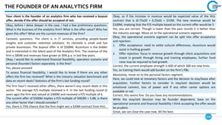 164
THE FOUNDER OF AN ANALYTICS FIRM
Your client is the founder of an analytics firm who has received a buyout
offer, decide if the offer should be accepted of not.
Okay, before I delve deeper in the case, I had a few preliminary questions.
What is the business of the analytics firm? What is the offer value? Who has
given this offer? What are the current revenues of the firm?
Fantastic questions. The client is in IT services, providing people-based
insights and customer retention solutions. Its clientele is small and has
private businesses. The buyout offer is of $500M. Accenture is the bidder
and is interested in the talent pool of the Analytics firm. The revenue of the
firm is $85M and revenues have grown at 30% p.a. in last few years.
Okay, I would like to understand financial feasibility, operation scenario and
personal (founder) factors separately. Is this fine?
Yes, please proceed
To assess financial feasibility, I would like to know if there are any other
offers the firm has received? What is the industry valuation benchmark and
data on recent deals? Statistics of the firm’s last funding round?
The firm hasn’t received other offers, there weren’t any recent deals in this
sector. The average P/S multiple received is 4. In the last funding round (2
years ago) the firm was valued at $300M and received a P/S multiple of 6.
The current offer of $500M implies a P/S multiple of 500/85 = 5.88, is there
any other factor that I should consider?
Yes, there is 75% chance that the firm might win a $20M contract from HUL.
Okay, so if the increase in revenue would be expected value of the HUL
contract that is (0.75x20 + 0.25x0) = $15M. The new revenue would be
$100M, implying that the P/S multiple based on the current offer would be 5
Yes, you are correct. Though is lower than the past rounds it is better than
the industry average. Move on to the operational scenario segment.
Okay, the operational scenario segment can be split into offer acceptance
and rejection:
1. Offer acceptance: need to settle cultural differences, Accenture would
assist in fuelling growth
2. Offer rejection: focus in revenue growth through client acquisitions and
invest in growth through hiring and training employees, further fund
raise may be required to fuel growth
Correct, the current employee strength is 600 of which 300 are new hires.
Yes, so training them would add burden on the firm’s P&L
Absolutely, move on to the personal factors segment.
Here, we could look at monetary factors and the decision to stay/leave after
acquisition. Further factors to consider in stay/exit decision would be
emotional connect, loss of power and if any other career options are
available or not
Correct, this seems fine. Do you have any recommendations.
While the stay/exit decision may be founder dependent, base on the
operational scenario and financial feasibility I think accepting the offer would
be prudent.
Great, we can close the case now. All the best.
 