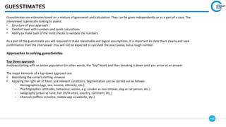 169
GUESSTIMATES
Guesstimates are estimates based on a mixture of guesswork and calculation. They can be given independently or as a part of a case. The
interviewer is generally looking to assess:
• Structure of your approach
• Comfort level with numbers and quick calculations
• Ability to make back of the mind checks to validate the numbers
As a part of the guesstimate you will required to make reasonable and logical assumptions, it is important to state them clearly and seek
confirmation from the interviewer. You will not be expected to calculate the exact value, but a rough number.
Approaches to solving guesstimates:
Top-Down approach
Involves starting with an entire population (in other words, the “top” level) and then breaking it down until you arrive at an answer.
The major elements of a top-down approach are:
• Identifying the correct starting universe
• Applying the right set of filters and relevant conditions. Segmentation can be carried out as follows:
- Demographics (age, sex, income, ethnicity, etc.)
- Psychographics (attitudes, behaviour, values, e.g. smoker vs non-smoker, dog vs cat person, etc.)
- Geography (urban vs rural, Tier I/II/III cities, country, continent, etc.)
- Channels (offline vs online, mobile app vs website, etc.)
 