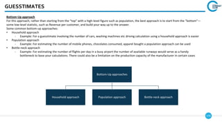 170
GUESSTIMATES
Bottom-Up approach
For this approach, rather than starting from the “top” with a high-level figure such as population, the best approach is to start from the “bottom”—
some low-level statistic, such as Revenue per customer, and build your way up to the answer.
Some common bottom-up approaches:
• Household approach
- Example: For a guesstimate involving the number of cars, washing machines etc driving calculation using a household approach is easier
• Population approach
- Example: For estimating the number of mobile phones, chocolates consumed, apparel bought a population approach can be used
• Bottle-neck approach
- Example: For estimating the number of flights per day in a busy airport the number of available runways would serve as a handy
bottleneck to base your calculations. There could also be a limitation on the production capacity of the manufacturer in certain cases
Bottom-Up approaches
Household approach Population approach Bottle-neck approach
 