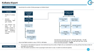 172
Kolkata Airport
Summary / Takeaways
• This is based on the bottleneck approach. Here bottleneck was the number of flights that can land/takeoff on one day and basis that daily number of
passengers are calculated
• Here, the implicit assumption is that no passenger travels twice in a day. It is better to clarify this explicitly
Case Facts
• Number of runways
= 2
• Domestic /
International Flight
split = 70/30%
• Time between two
flights on one
runway = 6 mins i.e.
3 mins between 2
flights altogether
since there are two
runways
Summary / Takeaways
Problem Statement Guesstimate the number of daily passengers on Kolkata Airport
Hence total flights handled in a day= 2*20*10 = 400 flights
Total domestic passengers per day = 400*70%*180*70% = ~35,300
Total International passengers per day= 400*30%*300*70%= 25,200
Hence total daily passengers = ~60,000
# of passengers
on Kolkata
Airport
# of flights
landing / taking
off
Depends on the
# runways = 2
Total operational
hours of runways
= 20 hours
Time b/w 2 flights =
6 mins (10 flights /
hour)
# of flights landing
or taking off
Domestic Flights
(70%)
Average Capacity =
180
Average
Occupancy Rate =
70%
International
Flights (30%)
Average Capacity =
300
Average
Occupancy Rate =
70%
 