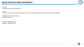 2
ISSUE DETAILS AND COPYRIGHT
Edition 4
Case Book, Consult Club, IIM Calcutta
Notice:
No part of this publication may be reproduced in any form without prior consent of the Consult Club of IIM Calcutta.
©2023, Consult Club, IIM Calcutta
All rights reserved
Edition 3: September 2022
Edition 4: September 2023
 