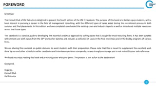 3
FOREWORD
Greetings!
The Consult Club of IIM Calcutta is delighted to present the fourth edition of the IIM C Casebook. The purpose of this book is to better equip students, with a
keen interest in pursuing a career in the field of management consulting, with the different types of cases asked during the recruitment process in both
summer and final placements. In this edition, we have completely overhauled the existing cases and industry reports as well as introduced multiple new cases
across the 6 case types
This casebook is a concise guide to developing the essential analytical approach to solving cases that is sought by most recruiting firms. It has been curated
with utmost care with inputs from the 59th and earlier batches and includes a collection of cases in the final interviews and in the buddy programs of various
firms.
We are sharing this casebook on public domains to assist students with their preparation. Please note that this is meant to supplement the excellent work
done by our and other schools in earlier casebooks and interview experience compendia, so we strongly encourage you to not make this your sole reference.
We hope you enjoy reading this book and practicing cases with your peers. The process is just as fun as the destination!
Godspeed.
Regards,
Consult Club
IIM Calcutta
 