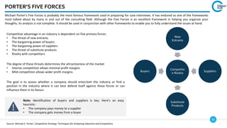 35
Michael Porter's Five Forces is probably the most famous framework used in preparing for case interviews. It has endured as one of the frameworks
most talked about by many in and out of the consulting field. Although the Five Forces is an excellent framework in helping you organize your
thoughts, its analysis is not complete. It should be used in conjunction with other frameworks to enable you to fully understand the issues at hand.
PORTER’S FIVE FORCES
Competitiv
e Rivalry
New
Entrants
Suppliers
Substitute
Products
Buyers
Competitive advantage in an industry is dependent on five primary forces:
• The threat of new entrants
• The bargaining power of buyers
• The bargaining power of suppliers
• The threat of substitute products
• Rivalry with competitors
The degree of these threats determines the attractiveness of the market
• Intense competition allows minimal profit margins
• Mild competition allows wider profit margins
The goal is to assess whether a company should enter/exit the industry or find a
position in the industry where it can best defend itself against these forces or can
influence them in its favour.
Note: Identification of buyers and suppliers is key. Here’s an easy
heuristic:
• The company pays money to a supplier
• The company gets money from a buyer
Source: Michael E. Porter, Competitive Strategy: Techniques for Analysing Industries and Competitors
 