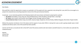 4
ACKNOWLEDGEMENT
Dear Reader,
We would like to take this opportunity to express our gratitude to all the people who have supported us by sharing their cases which has encouraged us to
prepare this comprehensive consulting preparation resource for all the past and present batches.
In particular – we are extremely grateful to the following students who have actively contributed to preparing this casebook:
• 59th Batch: Ruchi Mehta, Tusita, Anuja Jain, Shounak Bhattacharya, Sneha Choudhary, Chiraag Thakur, Lucky Daga
• 60th Batch: Harsh Parekh, Parth Kaushik, Saumil Nagpal, Sanskar Sarawagi, Jayshree Poddar
• Consult Club Core Team: Shubham Garg, Sree Sahithi, Apoorva Singh, Amogh Zare, Nimisha Pandey, Siddhant Dasgupta, Shruti Dash, Prajwal Umathe
Without the proactive contribution of all of the above and the support of many other PGP2s in sharing their cases as well as giving valuable inputs in both
casebook and industry report, none of this would have been possible.
Last but not the least, we would also like to thank 58th and all the previous batches who had created a wonderful base for us from where we could take this
casebook forward.
Regards,
Consult Club,
IIM Calcutta
 